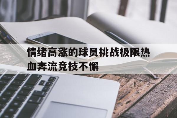 关于情绪高涨的球员挑战极限热血奔流竞技不懈的信息