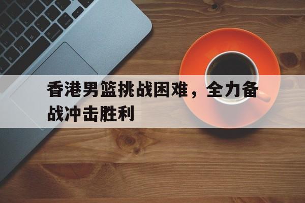 香港男篮挑战困难，全力备战冲击胜利的简单介绍